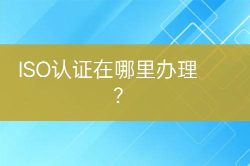 ISO認(rèn)證在哪里辦理？