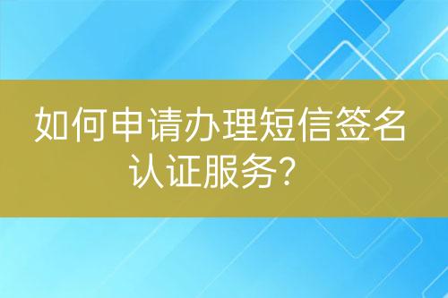 如何申請辦理短信簽名認證服務(wù)？