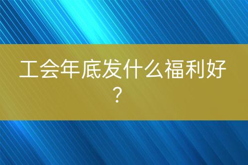 工會年底發(fā)什么福利好？