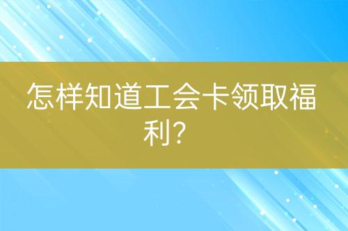 怎樣知道工會卡領(lǐng)取福利？