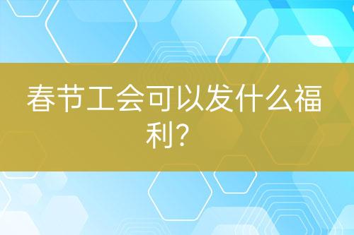 春節(jié)工會可以發(fā)什么福利?